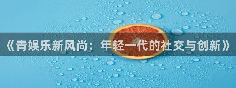 新航娱乐注册：《青娱乐新风尚：年轻一代的社交与创新》